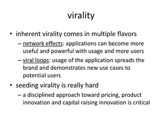 viralityinherent virality comes in multiple flavorsnetwork effects: applications can become more useful and powerful with usage and more usersviral loops: usage of the application spreads the brand and demonstrates new use cases to potential usersseeding virality is really harda disciplined approach toward pricing, product innovation and capital raising innovation is critical