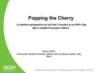Popping the Cherry
A newbies perspective on his first 3 months as an HIV+ Gay
            Men’s Health Promotion Officer




                      Brent Clifton
Community Health Promotion Officer (HIV & Sexual Health, Gay
                           Men)
 