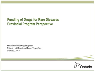 Funding of Drugs for Rare Diseases
Provincial Program Perspective
Ontario Public Drug Programs
Ministry of Health and Long-Term Care
March 5, 2015
 