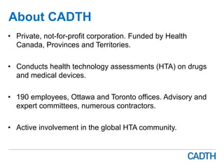 About CADTH
•  Private, not-for-profit corporation. Funded by Health
Canada, Provinces and Territories.
•  Conducts health technology assessments (HTA) on drugs
and medical devices.
•  190 employees, Ottawa and Toronto offices. Advisory and
expert committees, numerous contractors.
•  Active involvement in the global HTA community.
 