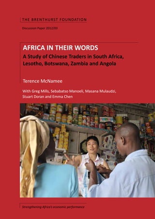 THE BR ENTH U RST FOUNDAT I O N
Discussion Paper 2012/03




AFRICA IN THEIR WORDS
A Study of Chinese Traders in South Africa,
Lesotho, Botswana, Zambia and Angola


Terence McNamee
With Greg Mills, Sebabatso Manoeli, Masana Mulaudzi,
Stuart Doran and Emma Chen




Strengthening Africa’s economic performance
 