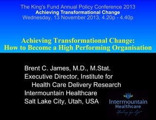 The King's Fund Annual Policy Conference 2013
Achieving Transformational Change

Wednesday, 13 November 2013, 4.20p - 4.40p

Achieving Transformational Change:
How to Become a High Performing Organisation
Brent C. James, M.D., M.Stat.
Executive Director, Institute for
Health Care Delivery Research
Intermountain Healthcare
Salt Lake City, Utah, USA

 