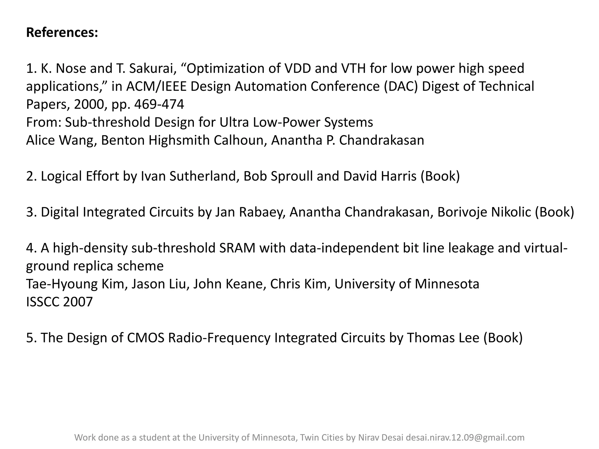 References:
1. K. Nose and T. Sakurai, “Optimization of VDD and VTH for low power high speed
applications,” in ACM/IEEE Design Automation Conference (DAC) Digest of Technical
Papers, 2000, pp. 469-474
From: Sub-threshold Design for Ultra Low-Power Systems
Alice Wang, Benton Highsmith Calhoun, Anantha P. Chandrakasan
2. Logical Effort by Ivan Sutherland, Bob Sproull and David Harris (Book)
3. Digital Integrated Circuits by Jan Rabaey, Anantha Chandrakasan, Borivoje Nikolic (Book)
4. A high-density sub-threshold SRAM with data-independent bit line leakage and virtualground replica scheme
Tae-Hyoung Kim, Jason Liu, John Keane, Chris Kim, University of Minnesota
ISSCC 2007
5. The Design of CMOS Radio-Frequency Integrated Circuits by Thomas Lee (Book)

Work done as a student at the University of Minnesota, Twin Cities by Nirav Desai desai.nirav.12.09@gmail.com

 