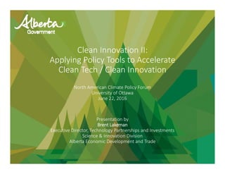 Clean Innovation II: 
Applying Policy Tools to Accelerate
Clean Tech / Clean Innovation
North American Climate Policy Forum
University of Ottawa
June 22, 2016
Presentation by 
Brent Lakeman
Executive Director, Technology Partnerships and Investments
Science & Innovation Division
Alberta Economic Development and Trade
 