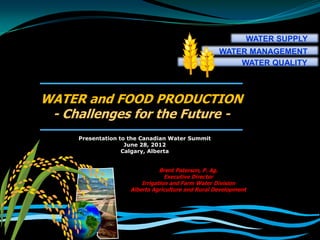 WATER SUPPLY
                                                    WATER MANAGEMENT
                                                        WATER QUALITY



WATER and FOOD PRODUCTION
 - Challenges for the Future -
     Presentation to the Canadian Water Summit
                    June 28, 2012
                   Calgary, Alberta


                                Brent Paterson, P. Ag.
                                  Executive Director
                         Irrigation and Farm Water Division
                     Alberta Agriculture and Rural Development
 