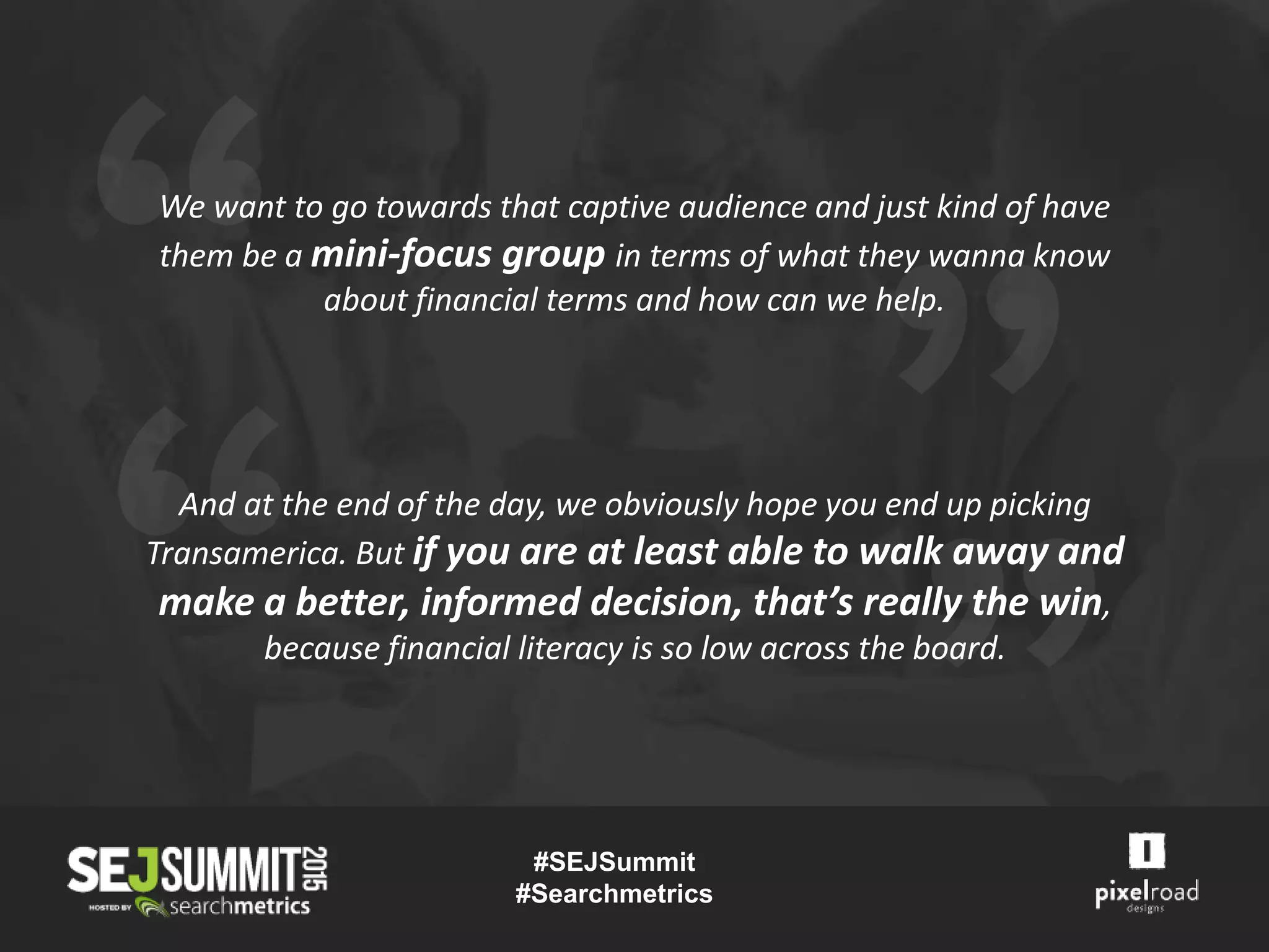 And at the end of the day, we obviously hope you end up picking
Transamerica. But if you are at least able to walk away and
make a better, informed decision, that’s really the win,
because financial literacy is so low across the board.
We want to go towards that captive audience and just kind of have
them be a mini-focus group in terms of what they wanna know
about financial terms and how can we help.
#SEJSummit
#Searchmetrics
 