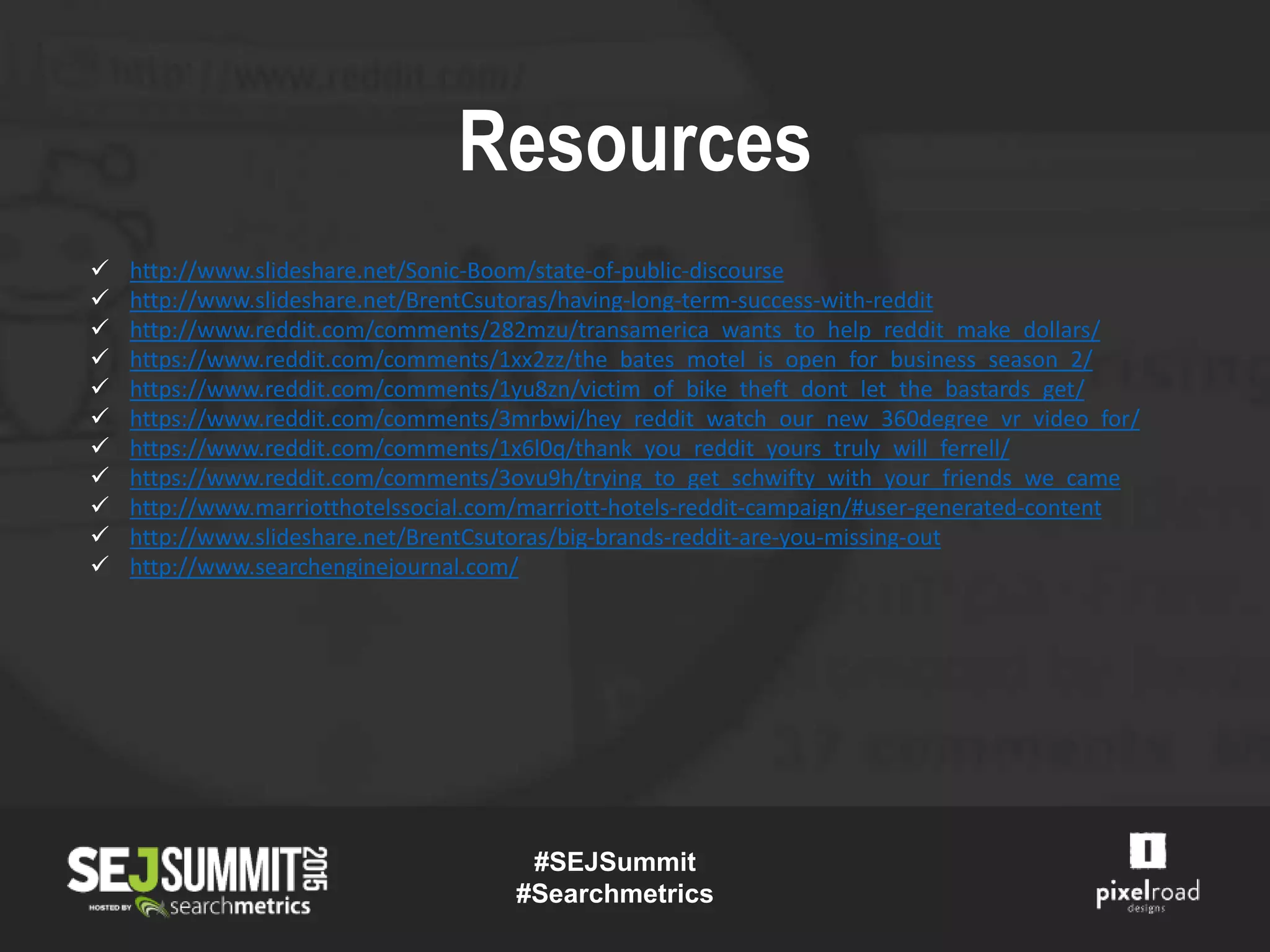 #SEJSummit
#Searchmetrics
Resources
 http://www.slideshare.net/Sonic-Boom/state-of-public-discourse
 http://www.slideshare.net/BrentCsutoras/having-long-term-success-with-reddit
 http://www.reddit.com/comments/282mzu/transamerica_wants_to_help_reddit_make_dollars/
 https://www.reddit.com/comments/1xx2zz/the_bates_motel_is_open_for_business_season_2/
 https://www.reddit.com/comments/1yu8zn/victim_of_bike_theft_dont_let_the_bastards_get/
 https://www.reddit.com/comments/3mrbwj/hey_reddit_watch_our_new_360degree_vr_video_for/
 https://www.reddit.com/comments/1x6l0q/thank_you_reddit_yours_truly_will_ferrell/
 https://www.reddit.com/comments/3ovu9h/trying_to_get_schwifty_with_your_friends_we_came
 http://www.marriotthotelssocial.com/marriott-hotels-reddit-campaign/#user-generated-content
 http://www.slideshare.net/BrentCsutoras/big-brands-reddit-are-you-missing-out
 http://www.searchenginejournal.com/
 