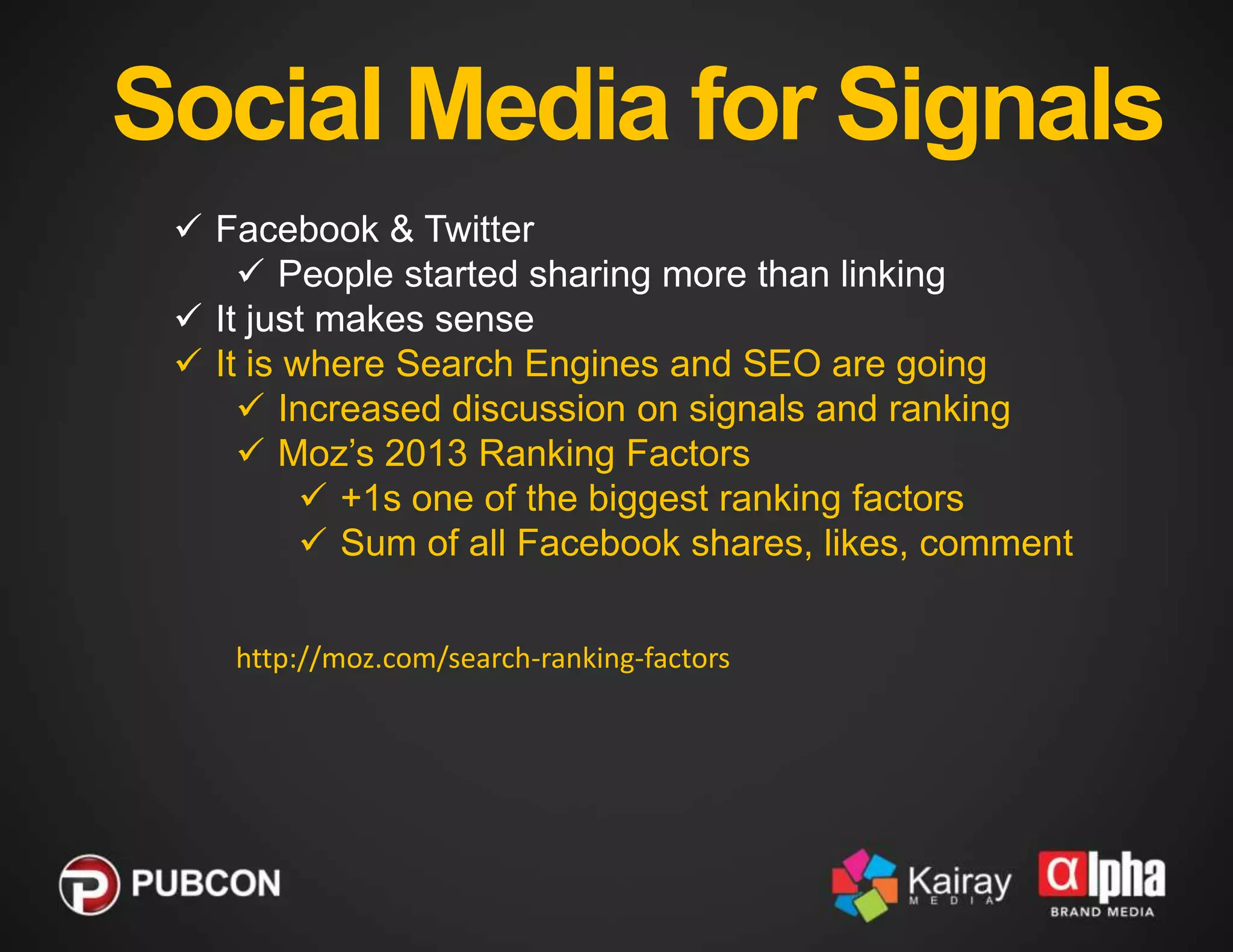 Social Media for Signals
 Facebook & Twitter
 People started sharing more than linking
 It just makes sense
 It is where Search Engines and SEO are going
 Increased discussion on signals and ranking
 Moz’s 2013 Ranking Factors
 +1s one of the biggest ranking factors
 Sum of all Facebook shares, likes, comment
http://moz.com/search-ranking-factors

 