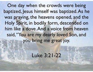 Luke 3:21-22
One day when the crowds were being
baptized, Jesus himself was baptized.As he
was praying, the heavens opened, and the
Holy Spirit, in bodily form, descended on
him like a dove.And a voice from heaven
said,“You are my dearly loved Son, and
you bring me great joy.
 