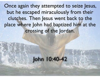 John 10:40-42
Once again they attempted to seize Jesus,
but he escaped miraculously from their
clutches. Then Jesus went back to the
place where John had baptized him at the
crossing of the Jordan.
 