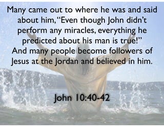 John 10:40-42
Many came out to where he was and said
about him,“Even though John didn’t
perform any miracles, everything he
predicted about his man is true!”
And many people become followers of
Jesus at the Jordan and believed in him.
 