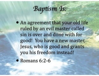 Baptism Is:
•An	agreement	that	your	old	life	
ruled	by	an	evil	master	called	
sin	is	over	and	done	with	for	
good!		You	have	a	new	master,	
Jesus,	who	is	good	and	grants	
you	his	freedom	instead!	
•Romans	6:2-6
 