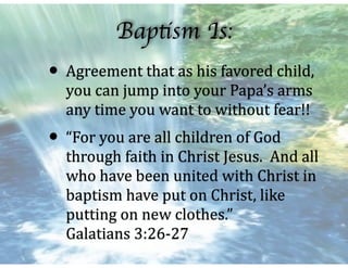 Baptism Is:
• Agreement	that	as	his	favored	child,	
you	can	jump	into	your	Papa’s	arms	
any	time	you	want	to	without	fear!!	
• “For	you	are	all	children	of	God	
through	faith	in	Christ	Jesus.		And	all	
who	have	been	united	with	Christ	in	
baptism	have	put	on	Christ,	like	
putting	on	new	clothes.”											
Galatians	3:26-27
 