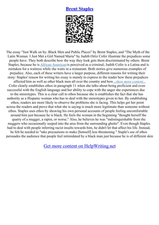 Brent Staples
The essay "Just Walk on by: Black Men and Public Places" by Brent Staples, and "The Myth of the
Latin Woman: I Just Met a Girl Named Maria" by Judith Ortiz Cofer illustrate the prejudices some
people have. They both describe how the way they look gets them discriminated by others. Brent
Staples, because he is African American is perceived as a criminal; Judith Cofer is a Latina and is
mistaken for a waitress while she waits in a restaurant. Both stories give numerous examples of
prejudice. Also, each of these writers have a larger purpose, different reasons for writing their
story: Staples' reason for writing his essay is mainly to express to the reader how these prejudices
affected him as well as other black men all over the country and how...show more content...
Cofer clearly establishes ethos in paragraph 11 when she talks about being proficient and even
successful with the English language and her ability to cope with the anger she experiences due
to the stereotypes. This is a clear call to ethos because she is establishes the fact that she has
authority as a Hispanic woman who has to deal with the stereotypes given to her. By establishing
ethos, readers are more likely to observe the problems she is facing. This helps get her point
across the readers and prove that what she is saying is much more legitimate than someone without
ethos. Staples uses ethos by showing his own personal accounts of people feeling uncomfortable
around him just because he is black. He feels the woman in the beginning "thought herself the
quarry of a mugger, a rapist, or worse." Also, he believes he was "indistinguishable from the
muggers who occasionally seeped into the area from the surrounding ghetto". Even though Staples
had to deal with people inferring racist insults towards him, he didn't let that affect his life. Instead,
he felt he needed to "take precautions to make [himself] less threatening." Staple's use of ethos
persuades the audience that people feel intimidated by a black man just because he is of different skin
Get more content on HelpWriting.net
 