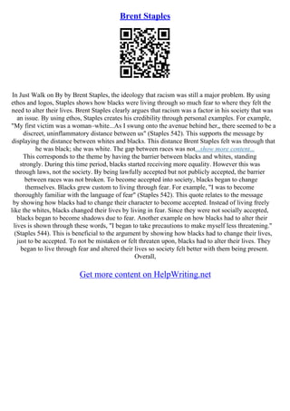 Brent Staples
In Just Walk on By by Brent Staples, the ideology that racism was still a major problem. By using
ethos and logos, Staples shows how blacks were living through so much fear to where they felt the
need to alter their lives. Brent Staples clearly argues that racism was a factor in his society that was
an issue. By using ethos, Staples creates his credibility through personal examples. For example,
"My first victim was a woman–white...As I swung onto the avenue behind her,, there seemed to be a
discreet, uninflammatory distance between us" (Staples 542). This supports the message by
displaying the distance between whites and blacks. This distance Brent Staples felt was through that
he was black; she was white. The gap between races was not...show more content...
This corresponds to the theme by having the barrier between blacks and whites, standing
strongly. During this time period, blacks started receiving more equality. However this was
through laws, not the society. By being lawfully accepted but not publicly accepted, the barrier
between races was not broken. To become accepted into society, blacks began to change
themselves. Blacks grew custom to living through fear. For example, "I was to become
thoroughly familiar with the language of fear" (Staples 542). This quote relates to the message
by showing how blacks had to change their character to become accepted. Instead of living freely
like the whites, blacks changed their lives by living in fear. Since they were not socially accepted,
blacks began to become shadows due to fear. Another example on how blacks had to alter their
lives is shown through these words, "I began to take precautions to make myself less threatening."
(Staples 544). This is beneficial to the argument by showing how blacks had to change their lives,
just to be accepted. To not be mistaken or felt threaten upon, blacks had to alter their lives. They
began to live through fear and altered their lives so society felt better with them being present.
Overall,
Get more content on HelpWriting.net
 