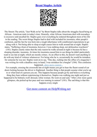 Brent Staples Article
The Streets The article, "Just Walk on by" by Brent Staples talks about the struggles faced being an
African– American male in today's time. Honestly, what African Americans deal with nowadays
is excessive and uncalled for. Staples goes over everything he endured throughout most of his life
in the reading. The worst things Staples had to deal with included his insomnia, other people's
confusion, and the fact he was born into a tough inheritance with conditioned expectations to go
along with it. Not being able to sleep at night causes him to walk around late at night. Staples
states, "Suffering a bout of insomnia, however, I was stalking sleep, not defenseless wayfarers"
(181). Staples clearly states that the only reason he walks around at night is because he has a
sleeping disorder, insomnia. At times his insomnia caused him to see things he didn't particularly
want to see late at night, which are mostly crimes. As an effect to this, he doesn't want anything to
do with any kind of violence whatsoever. For being who he is, occasionally he would be mistaken
for someone he was not. Staples went on to say, "One day, rushing into the office of a magazine I
was writing for with a deadline story in hand, I was mistaken for a burglar" (184). This confusion
happened...show more content...
For example, crossing the crosswalk late at night means you get to hear the fluent sound of car
doors locking because the driver is frightened. Another thing is that people assume what you're up
to or what kind of a person you are. This happens because people go by and believe everything
thing they hear without experiencing it themselves. Staples was walking one night and just so
happened to be behind a well–dressed, white woman. He went on and said, "After a few more quick
glimpses, she picked up her pace and was running in earnest" (181). The sad thing is that this
happens every single
Get more content on HelpWriting.net
 