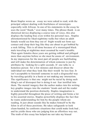 Brent Staples wrote an essay we were asked to read, with the
principal subject dealing with fearfulness of stereotypes
especially with African. In one of his statements in the essay he
uses the word “thunk,” over many times. The phrase thunk is an
rhetorical device displaying a coarse tone of voice, this also
displays the leading bias even within his personal race.. Staples
aforementioned he liked nighttime walks but when an adult
female would see him they out of fright would not form eye
contact and clasp their bag like they are about to get bobbed by
a rock falling. This is all done because of a stereotyped black
male traveling at nighttime must assumed he want's trouble.
Then again females these years are getting robbed and pillaged
more than anytime before so she must be aware of environment.
In my impression for the most part all people are faultfinding
and will make the determination of whom someone is just by
attributes by looking for a split seconds. If one talks to a
homeless person for a few minutes and discover about the
individual not what they look like their would be less fear. It
isn’t acceptable to forestall someone in such a disgraceful way
by traveling quickly in a haste or not making any interaction.
The significance is that one might not be racial by doing such
thing's out of disrespect but is doing it out fear instilled into
them. The mental imagery that the author makes into his writing
key graphic images into the students’ heads and aid the reader
to understand the position distinctly. Staples imagination is
highly powerful throughout the piece of writing and forms a lot
to his assorted stories. Staples powerfully displays the fact that
he wants understanding for him by the people whom are
reading. It just about sounds like he makes himself to be the
felon in all of these positions. He takes safeguards to look
clean-handed, he confronts situations that could make look bad ,
and he yields those who are judging him an effortless way out.
The truth of this essay has helped me not take my biased
 