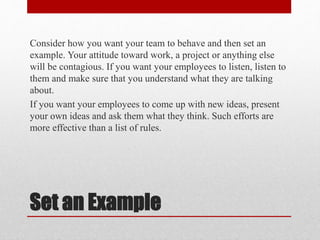 Set an Example
Consider how you want your team to behave and then set an
example. Your attitude toward work, a project or ...
