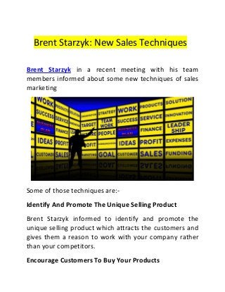 Brent Starzyk: New Sales Techniques
Brent Starzyk in a recent meeting with his team
members informed about some new techniques of sales
marketing
Some of those techniques are:-
Identify And Promote The Unique Selling Product
Brent Starzyk informed to identify and promote the
unique selling product which attracts the customers and
gives them a reason to work with your company rather
than your competitors.
Encourage Customers To Buy Your Products
 