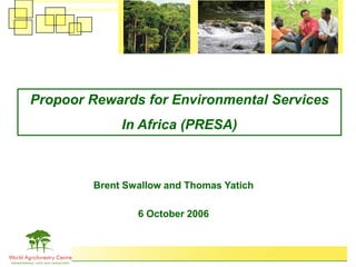 Propoor Rewards for Environmental Services
             In Africa (PRESA)



        Brent Swallow and Thomas Yatich

                6 October 2006
 