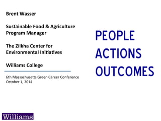 Brent	
  Wasser	
  
	
  
Sustainable	
  Food	
  &	
  Agriculture	
  
Program	
  Manager	
  
	
  
The	
  Zilkha	
  Center	
  for	
  	
  
Environmental	
  IniBaBves	
  
	
  
Williams	
  College	
  
6th	
  Massachuse+s	
  Green	
  Career	
  Conference	
  
October	
  1,	
  2014	
  
People
Actions
Outcomes
 