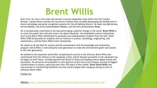 Brent Willis
Over time, he rose in the ranks and served in various leadership roles within the First Cavalry
Division. Captain Brent oversaw the top-secret missions that included developing the leading work in
drone technology and aerial recognition systems for the Air Defense Branch. He holds two Meritorious
Service Medals, two Army Commendation Medals, and the Army Achievement Medal.
He is exceptionally committed to serving and bringing a positive change in the world. Brent Willis is
so much into green tech and also cares a lot about education. He established several scholarships,
such as the Brent Willis Scholarship for graduate and undergraduate students from the USA, Brent
Willis STEM Scholarship for students with an interest in science, technology, engineering, and
mathematics, and the Brent Willis Green Scholarship.
He wishes to do the best for society and the environment with his knowledge and scholarship
program. Brent Willis is motivating the next generation to make the environment green and cleaner
to the next generation.
He worked in the corporate world after completing his service in the US Army. Brent Willis also
transitioned from the military to the corporate world, and he became successful in the corporate too.
He began at Kraft-Heinz, introducing the Kraft Brand to China and leading several global brands and
businesses. He served as the president in Latin America of the Coca-Cola Company and led its biggest
transformation in history, capturing more than 75% share of the market. Brent David Willis was
instrumental in transforming Interbrew into the world’s largest beer company during his stint at
Anheuser-Busch InBev.
Contact Us:
Website: https://www.marketingweek.com/interbrew-marketing-boss-given-wider-role/
 