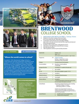 www.cisscanada.com
CO-ED / BOARDING
BRENTWOOD
COLLEGE SCHOOL
•	 VANCOUVER ISLAND, BRITISH COLUMBIA >> Gateway: Victoria
•	 ShelteredonthepristinecoastlineofVancouverIsland,
this47-acrecampushasover1,000metersofwaterfront
•	 Located40kmnorthofVictorianexttothevillageofMillBay
(pop.3,250),itislessthanonehour’sdrivefromfourmajorferryterminalsand
VictoriaInternationalAirport
•	 Foundedin1923asaboysschool; coeducationalasof1971
•	 439studentsintheHighSchool; about85%liveoncampus
•	 20%internationalstudents
•	 100%ofgraduatescontinuetopost-secondaryeducation
Gradelevels Grades: 9-12
Ages: 14-17
(new student intake up to grade 11 / age 16 only)
Programme FY LINEAR SCHOOL
FullYear: September to June
Partialyearstudynotpossible
Campus 47acresofocean-frontproperty
Accommodation B Boardinginschoolresidence
3mealsdaily
AverageClassSize 16students/9:1studenttofacultyratio
ESL  Notavailable
IB/AP  APcoursesavailableingrades11&12
Laptopprogramme  mandatory
MedicalInsurance  mandatorySchoolInsurance
Sports&socialclubs  encouraged
Schooluniforms  mandatory
-Purchasethroughtheschoolstoreuponarrival
fornewstudentorientation(atschool)
SchoolBreaks Severallongweekendbreaksperyear,including:
- Decemberholidays(2-3weeks)
- Fall&Springmidterm(1-2weeks)
Students are not permitted to remain on
campus during these breaks. Accommodation
arrangements are available through the school or
with a CISS host family.
Specialfeatures •	 Excellentsports&artsprogramming
•	 Olympiclevelrowingteams
AP / UNIVERSITY PREP
“Where the world comes to school”
Founded in 1923, Brentwood College School is a
coeducational university-preparatory boarding school
(grades 9–12) with a limited number of day students.
Brentwood’s 47-acre oceanfront campus is located
close to the village of Mill Bay, 40km north of Victoria
and 10 miles south of Duncan. Superb modern facilities
for academics, athletics, and the arts, with comfortable
accommodation in a pristine Vancouver Island setting,
provide a remarkable boarding school environment;
the proximity of Victoria provides access to numerous
cultural and recreational opportunities
APPLICATION REQUIREMENTS:
•	 CISSapplicationincludingtranscripts
•	 2Referenceletters,includingcurrent
		 Mathteacher+Englishteachers
• 	Intermediate or higher level of English 	
	 	proficiency
•	 Telephone/SKYPEinterviewwith
		 DirectorofAdmissions
• 	Generalaptitudetest(30minutes)- student’s
homeschoolmayadministerthistest
• 	Passport-size photo
• 	Copy of birth certificate (includingtranslation)
• 	School Orientation for all new students
		 3 days prior to school start. Attendance
		 is mandatory.
VICTORIA
VANCOUVER
PACIFIC
OCEAN
VANCOUVER ISLAND

Tofino
Strathcona Prov.Park
Mill Bay
BRITISH
COLUMBIA
 