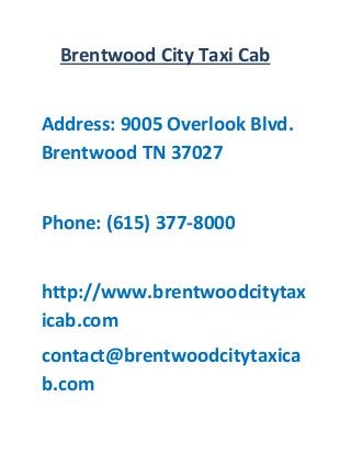 Brentwood City Taxi Cab 
Address: 9005 Overlook Blvd. Brentwood TN 37027 
Phone: (615) 377-8000 
http://www.brentwoodcitytaxicab.com 
contact@brentwoodcitytaxicab.com 