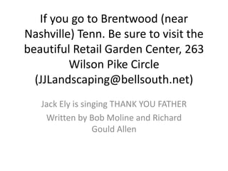If you go to Brentwood (near
Nashville) Tenn. Be sure to visit the
beautiful Retail Garden Center, 263
         Wilson Pike Circle
  (JJLandscaping@bellsouth.net)
   Jack Ely is singing THANK YOU FATHER
    Written by Bob Moline and Richard
                  Gould Allen
 