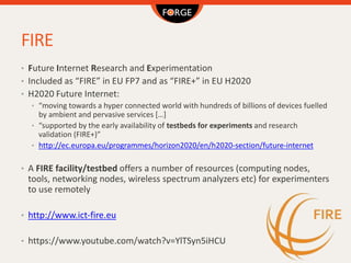 FIRE
• Future Internet Research and Experimentation
• Included as “FIRE” in EU FP7 and as “FIRE+” in EU H2020
• H2020 Futu...