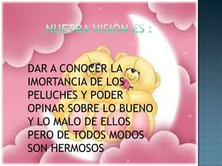 NUETRA VISIÓN ES :DAR A CONOCER LA IMORTANCIA DE LOS PELUCHES Y PODER OPINAR SOBRE LO BUENO Y LO MALO DE ELLOS PERO DE TODOS MODOS SON HERMOSOS