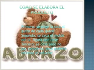 Como se elabora elproducto Primero: se elige la tela al  gusto de cada quienSegundo: se saca el molde del la  figura que deseTercero: se cose pero no por completo, para poderlo rellenar el peluche