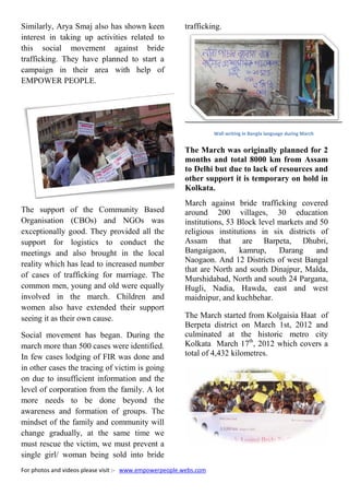 For photos and videos please visit :- www.empowerpeople.webs.com
Similarly, Arya Smaj also has shown keen
interest in taking up activities related to
this social movement against bride
trafficking. They have planned to start a
campaign in their area with help of
EMPOWER PEOPLE.
The support of the Community Based
Organisation (CBOs) and NGOs was
exceptionally good. They provided all the
support for logistics to conduct the
meetings and also brought in the local
reality which has lead to increased number
of cases of trafficking for marriage. The
common men, young and old were equally
involved in the march. Children and
women also have extended their support
seeing it as their own cause.
Social movement has began. During the
march more than 500 cases were identified.
In few cases lodging of FIR was done and
in other cases the tracing of victim is going
on due to insufficient information and the
level of corporation from the family. A lot
more needs to be done beyond the
awareness and formation of groups. The
mindset of the family and community will
change gradually, at the same time we
must rescue the victim, we must prevent a
single girl/ woman being sold into bride
trafficking.
Wall writing in Bangla language during March
The March was originally planned for 2
months and total 8000 km from Assam
to Delhi but due to lack of resources and
other support it is temporary on hold in
Kolkata.
March against bride trafficking covered
around 200 villages, 30 education
institutions, 53 Block level markets and 50
religious institutions in six districts of
Assam that are Barpeta, Dhubri,
Bangaigaon, kamrup, Darang and
Naogaon. And 12 Districts of west Bangal
that are North and south Dinajpur, Malda,
Murshidabad, North and south 24 Pargana,
Hugli, Nadia, Hawda, east and west
maidnipur, and kuchbehar.
The March started from Kolgaisia Haat of
Berpeta district on March 1st, 2012 and
culminated at the historic metro city
Kolkata March 17th
, 2012 which covers a
total of 4,432 kilometres.
For photos and videos please visit :- www.empowerpeople.webs.com
Similarly, Arya Smaj also has shown keen
interest in taking up activities related to
this social movement against bride
trafficking. They have planned to start a
campaign in their area with help of
EMPOWER PEOPLE.
The support of the Community Based
Organisation (CBOs) and NGOs was
exceptionally good. They provided all the
support for logistics to conduct the
meetings and also brought in the local
reality which has lead to increased number
of cases of trafficking for marriage. The
common men, young and old were equally
involved in the march. Children and
women also have extended their support
seeing it as their own cause.
Social movement has began. During the
march more than 500 cases were identified.
In few cases lodging of FIR was done and
in other cases the tracing of victim is going
on due to insufficient information and the
level of corporation from the family. A lot
more needs to be done beyond the
awareness and formation of groups. The
mindset of the family and community will
change gradually, at the same time we
must rescue the victim, we must prevent a
single girl/ woman being sold into bride
trafficking.
Wall writing in Bangla language during March
The March was originally planned for 2
months and total 8000 km from Assam
to Delhi but due to lack of resources and
other support it is temporary on hold in
Kolkata.
March against bride trafficking covered
around 200 villages, 30 education
institutions, 53 Block level markets and 50
religious institutions in six districts of
Assam that are Barpeta, Dhubri,
Bangaigaon, kamrup, Darang and
Naogaon. And 12 Districts of west Bangal
that are North and south Dinajpur, Malda,
Murshidabad, North and south 24 Pargana,
Hugli, Nadia, Hawda, east and west
maidnipur, and kuchbehar.
The March started from Kolgaisia Haat of
Berpeta district on March 1st, 2012 and
culminated at the historic metro city
Kolkata March 17th
, 2012 which covers a
total of 4,432 kilometres.
For photos and videos please visit :- www.empowerpeople.webs.com
Similarly, Arya Smaj also has shown keen
interest in taking up activities related to
this social movement against bride
trafficking. They have planned to start a
campaign in their area with help of
EMPOWER PEOPLE.
The support of the Community Based
Organisation (CBOs) and NGOs was
exceptionally good. They provided all the
support for logistics to conduct the
meetings and also brought in the local
reality which has lead to increased number
of cases of trafficking for marriage. The
common men, young and old were equally
involved in the march. Children and
women also have extended their support
seeing it as their own cause.
Social movement has began. During the
march more than 500 cases were identified.
In few cases lodging of FIR was done and
in other cases the tracing of victim is going
on due to insufficient information and the
level of corporation from the family. A lot
more needs to be done beyond the
awareness and formation of groups. The
mindset of the family and community will
change gradually, at the same time we
must rescue the victim, we must prevent a
single girl/ woman being sold into bride
trafficking.
Wall writing in Bangla language during March
The March was originally planned for 2
months and total 8000 km from Assam
to Delhi but due to lack of resources and
other support it is temporary on hold in
Kolkata.
March against bride trafficking covered
around 200 villages, 30 education
institutions, 53 Block level markets and 50
religious institutions in six districts of
Assam that are Barpeta, Dhubri,
Bangaigaon, kamrup, Darang and
Naogaon. And 12 Districts of west Bangal
that are North and south Dinajpur, Malda,
Murshidabad, North and south 24 Pargana,
Hugli, Nadia, Hawda, east and west
maidnipur, and kuchbehar.
The March started from Kolgaisia Haat of
Berpeta district on March 1st, 2012 and
culminated at the historic metro city
Kolkata March 17th
, 2012 which covers a
total of 4,432 kilometres.
 