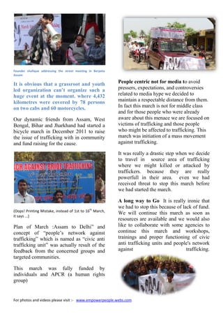 For photos and videos please visit :- www.empowerpeople.webs.com
Founder shafique addressing the street meeting in Berpeta
Assam
It is obvious that a grassroot and youth
led organization can’t organize such a
huge event at the moment. where 4,432
kilometres were covered by 78 persons
on two cabs and 60 motorcycles.
Our dynamic friends from Assam, West
Bengal, Bihar and Jharkhand had started a
bicycle march in December 2011 to raise
the issue of trafficking with in community
and fund raising for the cause.
(Oops! Printing Mistake, instead of 1st to 16th
March,
it says ...)
Plan of March :Assam to Delhi” and
concept of “people’s network against
trafficking” which is named as “civic anti
trafficking unit” was actually result of the
feedback from the concerned groups and
targeted communities.
This march was fully funded by
individuals and APCR (a human rights
group)
People centric not for media to avoid
pressers, expectations, and controversies
related to media hype we decided to
maintain a respectable distance from them.
In fact this march is not for middle class
and for those people who were already
aware about this menace we are focused on
victims of trafficking and those people
who might be affected to trafficking. This
march was initiation of a mass movement
against trafficking.
It was really a drastic step when we decide
to travel in source area of trafficking
where we might killed or attacked by
traffickers. because they are really
powerfull in their area. even we had
received threat to stop this march before
we had started the march.
A long way to Go It is really ironic that
we had to stop this because of lack of fund.
We will continue this march as soon as
resources are available and we would also
like to collaborate with some agencies to
continue this march and workshops,
trainings and proper functioning of civic
anti trafficking units and people's network
against trafficking.
For photos and videos please visit :- www.empowerpeople.webs.com
Founder shafique addressing the street meeting in Berpeta
Assam
It is obvious that a grassroot and youth
led organization can’t organize such a
huge event at the moment. where 4,432
kilometres were covered by 78 persons
on two cabs and 60 motorcycles.
Our dynamic friends from Assam, West
Bengal, Bihar and Jharkhand had started a
bicycle march in December 2011 to raise
the issue of trafficking with in community
and fund raising for the cause.
(Oops! Printing Mistake, instead of 1st to 16th
March,
it says ...)
Plan of March :Assam to Delhi” and
concept of “people’s network against
trafficking” which is named as “civic anti
trafficking unit” was actually result of the
feedback from the concerned groups and
targeted communities.
This march was fully funded by
individuals and APCR (a human rights
group)
People centric not for media to avoid
pressers, expectations, and controversies
related to media hype we decided to
maintain a respectable distance from them.
In fact this march is not for middle class
and for those people who were already
aware about this menace we are focused on
victims of trafficking and those people
who might be affected to trafficking. This
march was initiation of a mass movement
against trafficking.
It was really a drastic step when we decide
to travel in source area of trafficking
where we might killed or attacked by
traffickers. because they are really
powerfull in their area. even we had
received threat to stop this march before
we had started the march.
A long way to Go It is really ironic that
we had to stop this because of lack of fund.
We will continue this march as soon as
resources are available and we would also
like to collaborate with some agencies to
continue this march and workshops,
trainings and proper functioning of civic
anti trafficking units and people's network
against trafficking.
For photos and videos please visit :- www.empowerpeople.webs.com
Founder shafique addressing the street meeting in Berpeta
Assam
It is obvious that a grassroot and youth
led organization can’t organize such a
huge event at the moment. where 4,432
kilometres were covered by 78 persons
on two cabs and 60 motorcycles.
Our dynamic friends from Assam, West
Bengal, Bihar and Jharkhand had started a
bicycle march in December 2011 to raise
the issue of trafficking with in community
and fund raising for the cause.
(Oops! Printing Mistake, instead of 1st to 16th
March,
it says ...)
Plan of March :Assam to Delhi” and
concept of “people’s network against
trafficking” which is named as “civic anti
trafficking unit” was actually result of the
feedback from the concerned groups and
targeted communities.
This march was fully funded by
individuals and APCR (a human rights
group)
People centric not for media to avoid
pressers, expectations, and controversies
related to media hype we decided to
maintain a respectable distance from them.
In fact this march is not for middle class
and for those people who were already
aware about this menace we are focused on
victims of trafficking and those people
who might be affected to trafficking. This
march was initiation of a mass movement
against trafficking.
It was really a drastic step when we decide
to travel in source area of trafficking
where we might killed or attacked by
traffickers. because they are really
powerfull in their area. even we had
received threat to stop this march before
we had started the march.
A long way to Go It is really ironic that
we had to stop this because of lack of fund.
We will continue this march as soon as
resources are available and we would also
like to collaborate with some agencies to
continue this march and workshops,
trainings and proper functioning of civic
anti trafficking units and people's network
against trafficking.
 