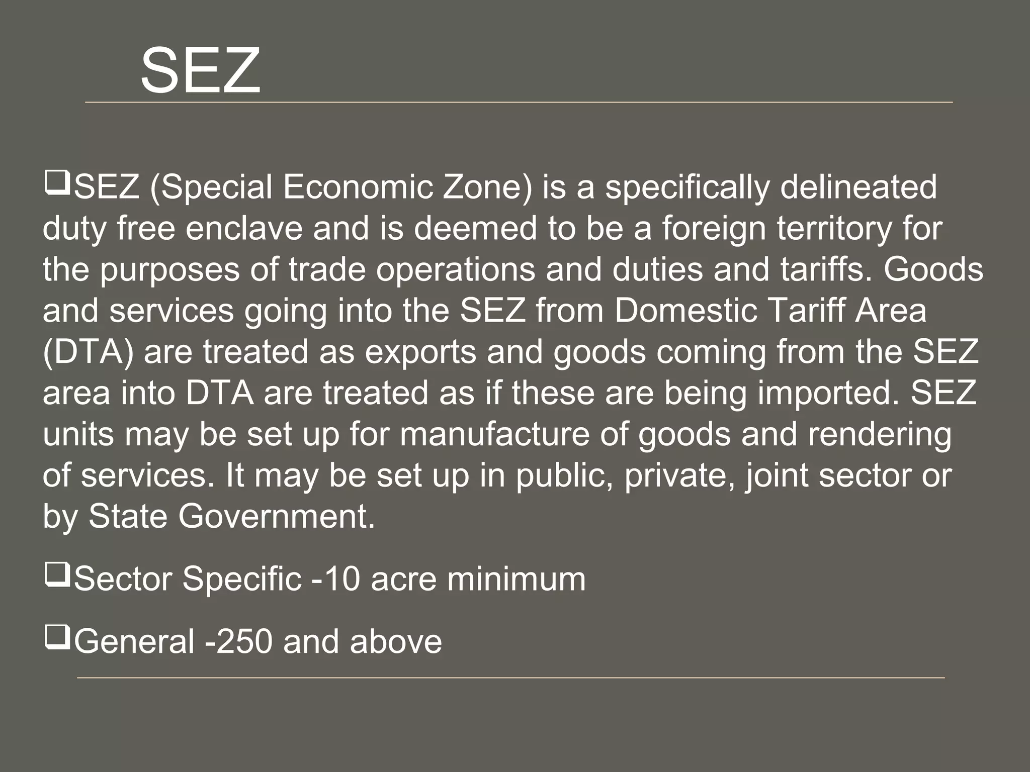 SEZ (Special Economic Zone) is a specifically delineated
duty free enclave and is deemed to be a foreign territory for
the purposes of trade operations and duties and tariffs. Goods
and services going into the SEZ from Domestic Tariff Area
(DTA) are treated as exports and goods coming from the SEZ
area into DTA are treated as if these are being imported. SEZ
units may be set up for manufacture of goods and rendering
of services. It may be set up in public, private, joint sector or
by State Government.
Sector Specific -10 acre minimum
General -250 and above
SEZ