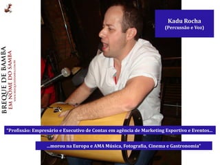 Kadu Rocha
                                                                     (Percussão e Voz)




“Profissão: Empresário e Executivo de Contas em agência de Marketing Esportivo e Eventos...


                 ...morou na Europa e AMA Música, Fotografia, Cinema e Gastronomia”
 