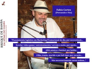 Fabio Cortes
                                               (Percussão e Voz)




“Planejamento logístico em Marketing Promocional de dia, por necessidade...

    Novela/ vídeo game/ entretenimento/ cerveja a noite, por opção...

                                    AMA música e futebol, por hobby...

                          Filho, irmão, marido e pai full time, por vocação...

                                           Não necessariamente nessa ordem...”
 