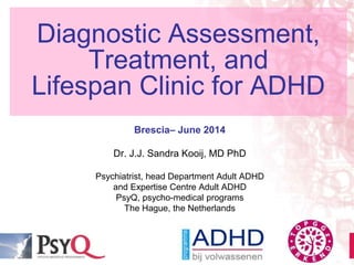 Diagnostic Assessment,
Treatment, and
Lifespan Clinic for ADHD
Brescia– June 2014
Dr. J.J. Sandra Kooij, MD PhD
Psychiatrist, head Department Adult ADHD
and Expertise Centre Adult ADHD
PsyQ, psycho-medical programs
The Hague, the Netherlands
 
