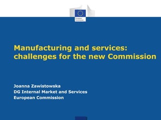 Manufacturing and services: 
challenges for the new Commission 
Joanna Zawistowska 
DG Internal Market and Services 
European Commission 
 
