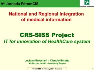 Va Jornada FòrumCIS

    National and Regional Integration
         of medical information


         CRS-SISS Project
 IT for innovation of HealthCare system


           Luciano Bresciani – Claudio Beretta
              Ministry of Health - Lombardy Region

                 ForumCIS, 22 February 2007 - Barcelona   1
 