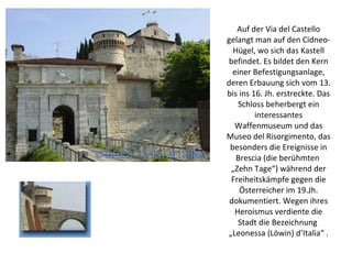 Auf der Via del Castello gelangt man auf den Cidneo-Hügel, wo sich das Kastell befindet. Es bildet den Kern einer Befestigungsanlage, deren Erbauung sich vom 13. bis ins 16. Jh. erstreckte. Das Schloss beherbergt ein interessantes Waffenmuseum und das Museo del Risorgimento, das besonders die Ereignisse in Brescia (die berühmten  „Zehn Tage“) während der Freiheitskämpfe gegen die Österreicher im 19.Jh. dokumentiert. Wegen ihres Heroismus verdiente die Stadt die Bezeichnung  „Leonessa (Löwin) d’Italia“ . 