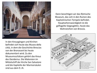   Dann besichtigen wir das Römische Museum, das sich in den Ruinen des Kapitolinischen Tempels befindet. Hauptsehenswürdigkeit ist die geflügelte Siegesgöttin, heute das Wahrzeichen von Brescia.  In den Kreuzgängen und Kirchen befindet sich heute das Museo della città, in dem die Geschichte Brescias von der Bronzezeit bis heute dokumentiert wird. Zu den Museumsschätzen gehört das Kreuz des Desiderius. Die Malereien im Mittelschiff der Kirche San Salvatore und die Kapitelle der Marmorsäulen sind aus dem 9. Jh.  