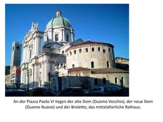 An der Piazza Paolo VI liegen der alte Dom (Duomo Vecchio), der neue Dom (Duomo Nuovo) und der Broletto, das mittelalterliche Rathaus. 
