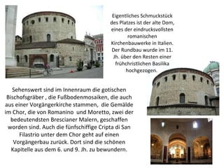   Eigentliches Schmuckstück des Platzes ist der alte Dom, eines der eindrucksvollsten romanischen Kirchenbauwerke in Italien. Der Rundbau wurde im 11. Jh. über den Resten einer frühchristlichen Basilika hochgezogen.  Sehenswert sind im Innenraum die gotischen Bischofsgräber , die Fußbodenmosaiken, die auch aus einer Vorgängerkirche stammen,  die Gemälde im Chor, die von Romanino  und Moretto, zwei der bedeutendsten Brescianer Malern, geschaffen worden sind. Auch die fünfschiffige Cripta di San Filastrio unter dem Chor geht auf einen Vorgängerbau zurück. Dort sind die schönen Kapitelle aus dem 6. und 9. Jh. zu bewundern. 
