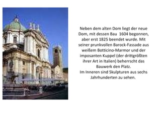 Neben dem alten Dom liegt der neue Dom, mit dessen Bau  1604 begonnen, aber erst 1825 beendet wurde. Mit seiner prunkvollen Barock-Fassade aus weißem Botticino-Marmor und der imposanten Kuppel (der drittgrößten ihrer Art in Italien) beherrscht das Bauwerk den Platz. Im Inneren sind Skulpturen aus sechs Jahrhunderten zu sehen.  