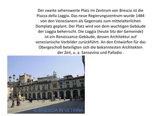 Der zweite sehenswerte Platz im Zentrum von Brescia ist die Piazza della Loggia. Das neue Regierungszentrum wurde 1484 von den Venezianern als Gegensatz zum mittelalterlichen Domplatz geplant. Der Platz wird von dem wuchtigen Gebäude der Loggia beherrscht. Die Loggia (heute Sitz der Gemeinde) ist ein Renaissance-Gebäude, dessen Architektur auf venezianische Vorbilder zurückführt. An den Entwürfen für das Obergeschoß beteiligten sich die bekanntesten Architekten der Zeit, u. a. Sansovino und Palladio . 
