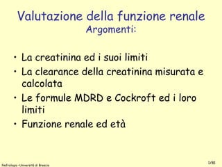 Nefrologia –Università di Brescia
1/81
Valutazione della funzione renale
Argomenti:
• La creatinina ed i suoi limiti
• La clearance della creatinina misurata e
calcolata
• Le formule MDRD e Cockroft ed i loro
limiti
• Funzione renale ed età
 