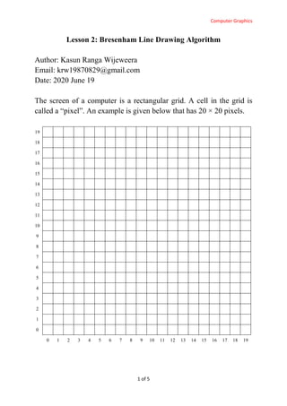 Computer Graphics
1 of 5
Lesson 2: Bresenham Line Drawing Algorithm
Author: Kasun Ranga Wijeweera
Email: krw19870829@gmail.com
Date: 2020 June 19
The screen of a computer is a rectangular grid. A cell in the grid is
called a “pixel”. An example is given below that has 20 × 20 pixels.
19
18
17
16
15
14
13
12
11
10
9
8
7
6
5
4
3
2
1
0
0 1 2 3 4 5 6 7 8 9 10 11 12 13 14 15 16 17 18 19
 