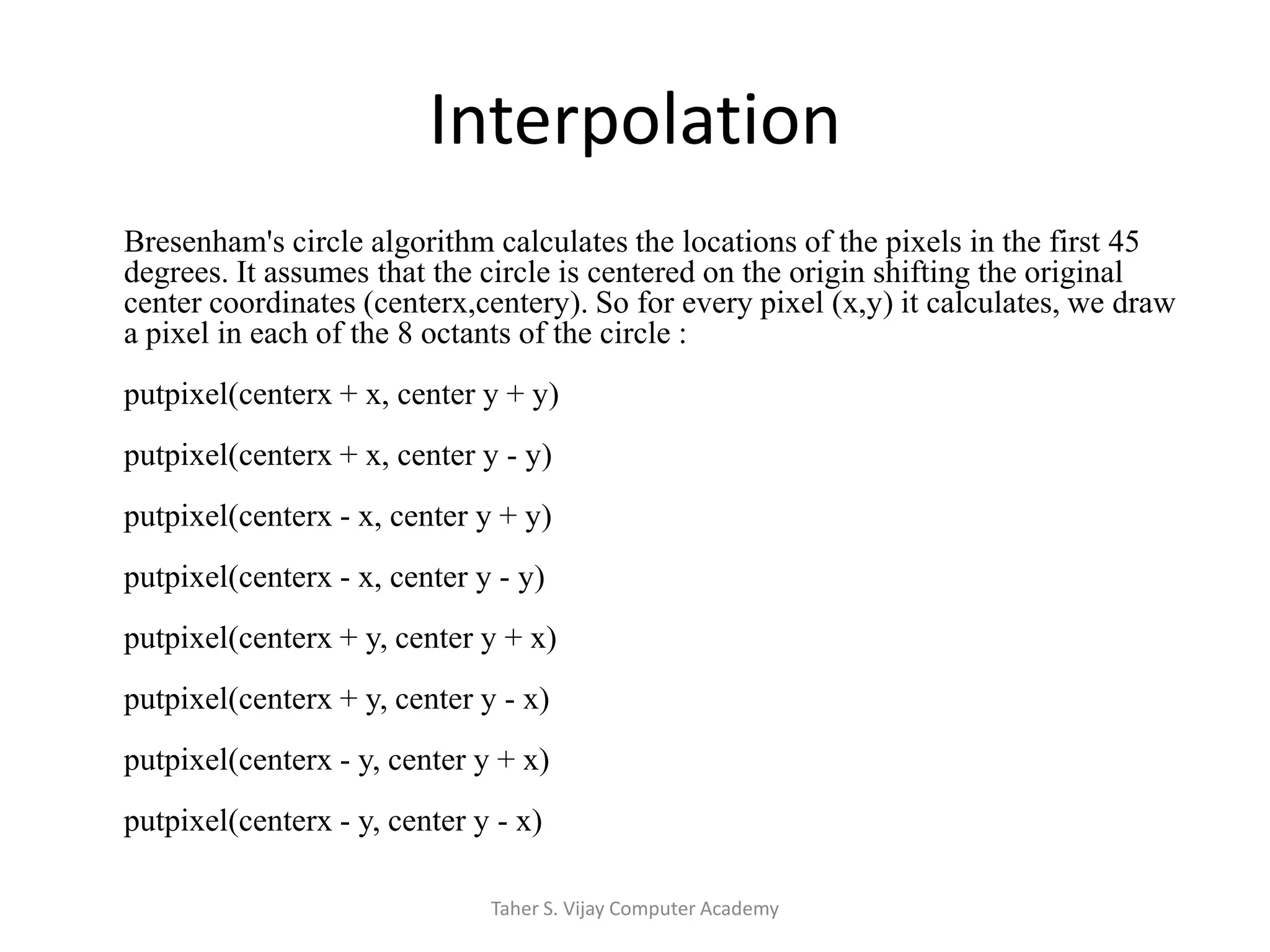 InterpolationBresenham'scircle algorithm calculates the locations of the pixels in the first 45 degrees. It assumes that the circle is centered on the origin shifting the original center coordinates (centerx,centery). So for every pixel (x,y) it calculates, we draw a pixel in each of the 8 octants of the circle :putpixel(centerx + x, center y + y)putpixel(centerx + x, center y - y) putpixel(centerx - x, center y + y)putpixel(centerx - x, center y - y)putpixel(centerx + y, center y + x)putpixel(centerx + y, center y - x)putpixel(centerx - y, center y + x)putpixel(centerx - y, center y - x)Taher S. Vijay Computer Academy