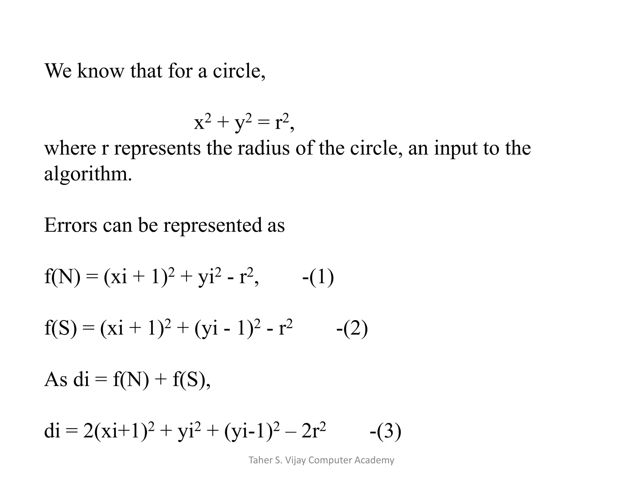 We know that for a circle,                            x2 + y2 = r2, where r represents the radius of the circle, an input to the algorithm.Errors can be represented asf(N) = (xi + 1)2 + yi2 - r2,        -(1)f(S) = (xi + 1)2 + (yi - 1)2 - r2        -(2)As di = f(N) + f(S),di = 2(xi+1)2 + yi2 + (yi-1)2 – 2r2        -(3)Taher S. Vijay Computer Academy